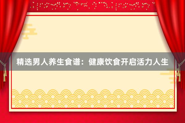 精选男人养生食谱：健康饮食开启活力人生